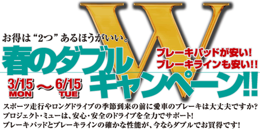 お得は“2つ”あるほうがいい。ブレーキパッドが安い!ブレーキラインも安い!!春のダブルキャンペーン!! スポーツ走行やロングドライブの季節到来の前に愛車のブレーキは大丈夫ですか?プロジェクト・ミューは、安心・安全のドライブを全力でサポート!ブレーキパッドとブレーキラインの確かな性能が、今ならダブルでお買得です! 